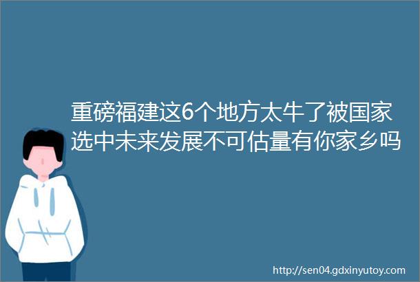 重磅福建这6个地方太牛了被国家选中未来发展不可估量有你家乡吗